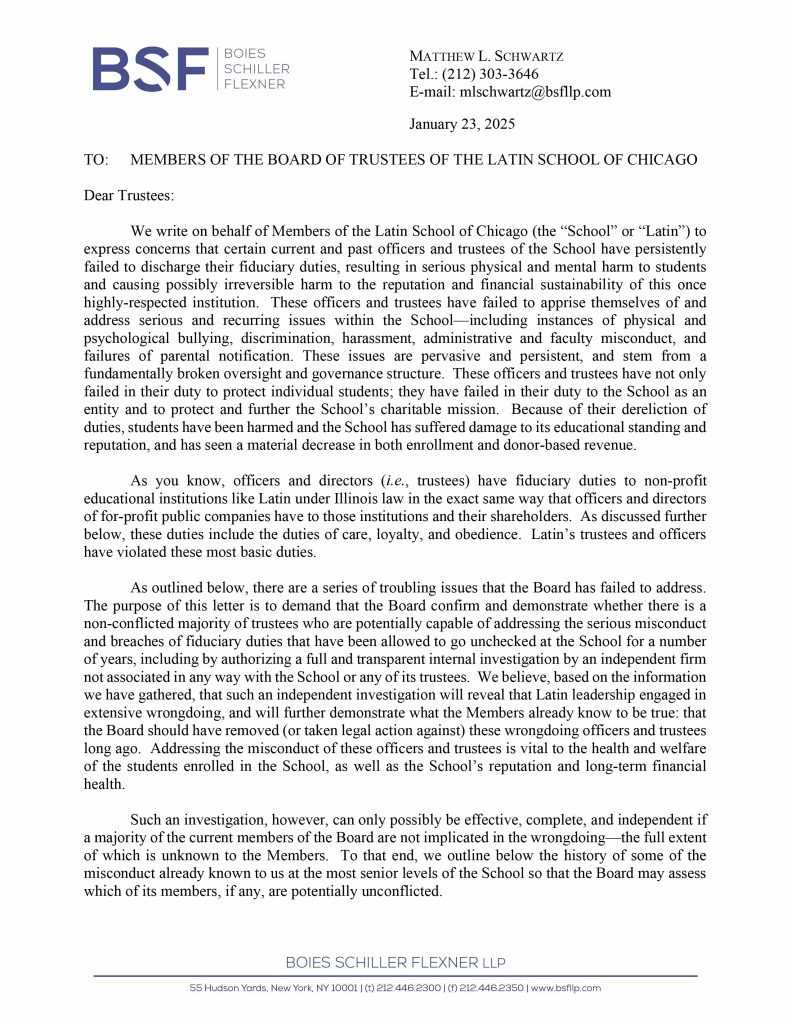 Misconduct, Breach, Fiduciary duty, Bullying, Cyberbullying, Discrimination , Harassment, Fiduciary duty, Lawsuit,Investigate potential breaches, Latin trustees and officers, Latin School of Chicago, Boies, Schiller, Flexner LLP, demand letter, Lawsuit, members, Board of Trustees, judiciary duty, ministrative misconduct, faulty misconduct, Violations state and federal laws, discrimination, Antisemitism, harassment, Physical assault, Bullying, cyberbullying, Gross mismanagement, malfeasance, Student safety, Suicide, Emotional harm, Physical harm, Randall Dunn - Head of School Latin School of Chicago, Kristine Von Ogden - Latin School of Chicago Upper School Director, David Koo - Latin School of Chicago trustee and board chair, Thomas Hagerman - Latin School of Chicago Head of School, Shelley Greenwood - Latin School of Chicago Assistant Head of School, Bridget C. Coughlin - Latin School of Chicago, board of trustee, president and CEO of Shedd Aquarium, Beth Goldberg - Heller Latin School of Chicago board of trustee, Bridget Hennessy - Latin School of Chicago Dean of Students, Carrie Parr - Latin School of Chicago trustee and vice chair, Christopher Keogh - Latin School of Chicago trustee, Collen Batcheler - Latin School of Chicago trustee, Dara Milner - Latin School of Chicago trustee and board chair, Edward Benford - Latin School of Chicago trustee, Darren Snyder - Latin School of Chicago trustee and treasurer, David Williams - Latin School of Chicago trustee and secretary, Michael Szczepanek - Chief Financial Officer at Latin School of Chicago, Deb Sampey - Latin School of Chicago Middle School Director, Denise Fogus Gibson - Latin School of Chicago trustee, Diane Saltoun - Latin School of Chicago trustee, Dontrey Britt-Hart - Latin School of Chicago trustee, Elizabeth Mihas - Latin School of Chicago trustee, Georgy Ann Peluchiwiski Latin School of Chicago trustee and board chair, Jeff Sharp - Latin School of Chicago trustee and board chair, Robert Chapman - Latin School of Chicago trustee and board chair, Timothy Hurd - Latin School of Chicago trustee, Tanya Polsky - Latin School of Chicago trustee, Val Vlahos - Latin School of Chicago trustee, Valerie Wiley - Latin School of Chicago trustee. Vince Cozzi - Latin School of Chicago trustee and board chair, Walter Pryor - Latin School of Chicago trustee, Traveres “Tray” White - Latin School of Chicago Middle School Division Director, Tim Cronister - Latin School of Chicago Director of Student Life, Susan Bolon - Latin School of Chicago Director of Human Resources, Scott Kaniewski - Latin School of Chicago trustee, Sarah Norris - Latin School of Chicago trustee, Ryan Harris - Latin School of Chicago trustee, Ryan Allen - Latin School of Chicago Assistant Head of School, Ronald Seymore - Latin School of Chicago trustee, Rafael Santana - Latin School of Chicago trustee, Peter Jackson - Latin School of Chicago trustee, Paul Furlow - Latin School of Chicago trustee, Olumide Ajiginni - Latin School of Chicago trustee, Nils Larsen - Latin School of Chicago trustee, Nicole Mann - Latin School of Chicago trustee, Nick Baer - Latin School of Chicago Upper School Director, Nancy Dwyer - Latin School of Chicago trustee, Meredith Bluhm-Wolf - Latin School of Chicago trustee, Maury Tognarelli - Latin School of Chicago trustee, Lina Wei - Latin School of Chicago trustee, Jyoti Patel - Latin School of Chicago trustee, Jonathan Berger - Latin School of Chicago trustee, Jennifer Prewitt - Latin School of Chicago trustee, Jennifer Peeples - Latin School of Chicago trustee, Jennifer Cizner - Latin School of Chicago trustee, Gurpreet Singh - Latin School of Chicago trustee, Erin Amico Wegscheide - Latin School of Chicago trustee, Elizabeth Betten - Latin School of Chicago trustee