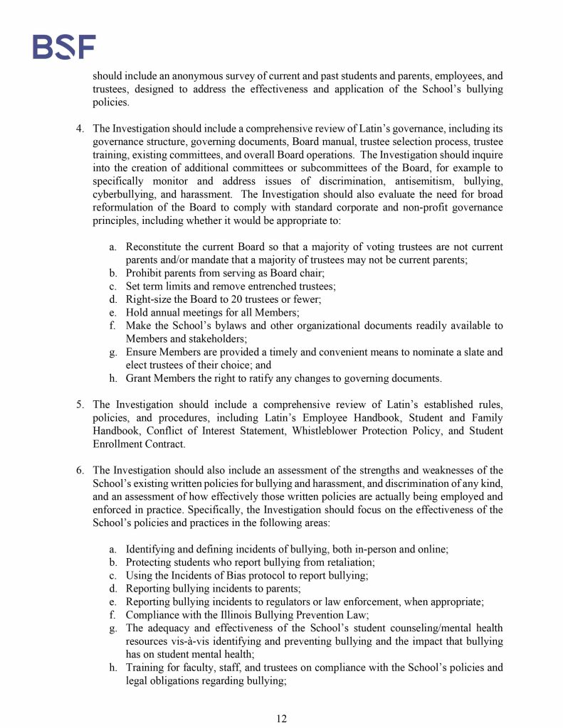 Misconduct, Breach, Fiduciary duty, Bullying, Cyberbullying, Discrimination , Harassment, Fiduciary duty, Lawsuit,Investigate potential breaches, Latin trustees and officers, Latin School of Chicago, Boies, Schiller, Flexner LLP, demand letter, Lawsuit, members, Board of Trustees, judiciary duty, ministrative misconduct, faulty misconduct, Violations state and federal laws, discrimination, Antisemitism, harassment, Physical assault, Bullying, cyberbullying, Gross mismanagement, malfeasance, Student safety, Suicide, Emotional harm, Physical harm, Randall Dunn - Head of School Latin School of Chicago, Kristine Von Ogden - Latin School of Chicago Upper School Director, David Koo - Latin School of Chicago trustee and board chair, Thomas Hagerman - Latin School of Chicago Head of School, Shelley Greenwood - Latin School of Chicago Assistant Head of School, Bridget C. Coughlin - Latin School of Chicago, board of trustee, president and CEO of Shedd Aquarium, Beth Goldberg - Heller Latin School of Chicago board of trustee, Bridget Hennessy - Latin School of Chicago Dean of Students, Carrie Parr - Latin School of Chicago trustee and vice chair, Christopher Keogh - Latin School of Chicago trustee, Collen Batcheler - Latin School of Chicago trustee, Dara Milner - Latin School of Chicago trustee and board chair, Edward Benford - Latin School of Chicago trustee, Darren Snyder - Latin School of Chicago trustee and treasurer, David Williams - Latin School of Chicago trustee and secretary, Michael Szczepanek - Chief Financial Officer at Latin School of Chicago, Deb Sampey - Latin School of Chicago Middle School Director, Denise Fogus Gibson - Latin School of Chicago trustee, Diane Saltoun - Latin School of Chicago trustee, Dontrey Britt-Hart - Latin School of Chicago trustee, Elizabeth Mihas - Latin School of Chicago trustee, Georgy Ann Peluchiwiski Latin School of Chicago trustee and board chair, Jeff Sharp - Latin School of Chicago trustee and board chair, Robert Chapman - Latin School of Chicago trustee and board chair, Timothy Hurd - Latin School of Chicago trustee, Tanya Polsky - Latin School of Chicago trustee, Val Vlahos - Latin School of Chicago trustee, Valerie Wiley - Latin School of Chicago trustee. Vince Cozzi - Latin School of Chicago trustee and board chair, Walter Pryor - Latin School of Chicago trustee, Traveres “Tray” White - Latin School of Chicago Middle School Division Director, Tim Cronister - Latin School of Chicago Director of Student Life, Susan Bolon - Latin School of Chicago Director of Human Resources, Scott Kaniewski - Latin School of Chicago trustee, Sarah Norris - Latin School of Chicago trustee, Ryan Harris - Latin School of Chicago trustee, Ryan Allen - Latin School of Chicago Assistant Head of School, Ronald Seymore - Latin School of Chicago trustee, Rafael Santana - Latin School of Chicago trustee, Peter Jackson - Latin School of Chicago trustee, Paul Furlow - Latin School of Chicago trustee, Olumide Ajiginni - Latin School of Chicago trustee, Nils Larsen - Latin School of Chicago trustee, Nicole Mann - Latin School of Chicago trustee, Nick Baer - Latin School of Chicago Upper School Director, Nancy Dwyer - Latin School of Chicago trustee, Meredith Bluhm-Wolf - Latin School of Chicago trustee, Maury Tognarelli - Latin School of Chicago trustee, Lina Wei - Latin School of Chicago trustee, Jyoti Patel - Latin School of Chicago trustee, Jonathan Berger - Latin School of Chicago trustee, Jennifer Prewitt - Latin School of Chicago trustee, Jennifer Peeples - Latin School of Chicago trustee, Jennifer Cizner - Latin School of Chicago trustee, Gurpreet Singh - Latin School of Chicago trustee, Erin Amico Wegscheide - Latin School of Chicago trustee, Elizabeth Betten - Latin School of Chicago trustee