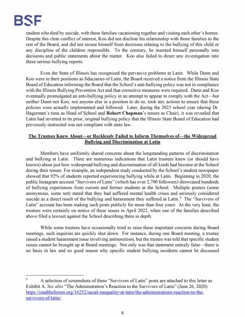 Misconduct, Breach, Fiduciary duty, Bullying, Cyberbullying, Discrimination , Harassment, Fiduciary duty, Lawsuit,Investigate potential breaches, Latin trustees and officers, Latin School of Chicago, Boies, Schiller, Flexner LLP, demand letter, Lawsuit, members, Board of Trustees, judiciary duty, ministrative misconduct, faulty misconduct, Violations state and federal laws, discrimination, Antisemitism, harassment, Physical assault, Bullying, cyberbullying, Gross mismanagement, malfeasance, Student safety, Suicide, Emotional harm, Physical harm, Randall Dunn - Head of School Latin School of Chicago, Kristine Von Ogden - Latin School of Chicago Upper School Director, David Koo - Latin School of Chicago trustee and board chair, Thomas Hagerman - Latin School of Chicago Head of School, Shelley Greenwood - Latin School of Chicago Assistant Head of School, Bridget C. Coughlin - Latin School of Chicago, board of trustee, president and CEO of Shedd Aquarium, Beth Goldberg - Heller Latin School of Chicago board of trustee, Bridget Hennessy - Latin School of Chicago Dean of Students, Carrie Parr - Latin School of Chicago trustee and vice chair, Christopher Keogh - Latin School of Chicago trustee, Collen Batcheler - Latin School of Chicago trustee, Dara Milner - Latin School of Chicago trustee and board chair, Edward Benford - Latin School of Chicago trustee, Darren Snyder - Latin School of Chicago trustee and treasurer, David Williams - Latin School of Chicago trustee and secretary, Michael Szczepanek - Chief Financial Officer at Latin School of Chicago, Deb Sampey - Latin School of Chicago Middle School Director, Denise Fogus Gibson - Latin School of Chicago trustee, Diane Saltoun - Latin School of Chicago trustee, Dontrey Britt-Hart - Latin School of Chicago trustee, Elizabeth Mihas - Latin School of Chicago trustee, Georgy Ann Peluchiwiski Latin School of Chicago trustee and board chair, Jeff Sharp - Latin School of Chicago trustee and board chair, Robert Chapman - Latin School of Chicago trustee and board chair, Timothy Hurd - Latin School of Chicago trustee, Tanya Polsky - Latin School of Chicago trustee, Val Vlahos - Latin School of Chicago trustee, Valerie Wiley - Latin School of Chicago trustee. Vince Cozzi - Latin School of Chicago trustee and board chair, Walter Pryor - Latin School of Chicago trustee, Traveres “Tray” White - Latin School of Chicago Middle School Division Director, Tim Cronister - Latin School of Chicago Director of Student Life, Susan Bolon - Latin School of Chicago Director of Human Resources, Scott Kaniewski - Latin School of Chicago trustee, Sarah Norris - Latin School of Chicago trustee, Ryan Harris - Latin School of Chicago trustee, Ryan Allen - Latin School of Chicago Assistant Head of School, Ronald Seymore - Latin School of Chicago trustee, Rafael Santana - Latin School of Chicago trustee, Peter Jackson - Latin School of Chicago trustee, Paul Furlow - Latin School of Chicago trustee, Olumide Ajiginni - Latin School of Chicago trustee, Nils Larsen - Latin School of Chicago trustee, Nicole Mann - Latin School of Chicago trustee, Nick Baer - Latin School of Chicago Upper School Director, Nancy Dwyer - Latin School of Chicago trustee, Meredith Bluhm-Wolf - Latin School of Chicago trustee, Maury Tognarelli - Latin School of Chicago trustee, Lina Wei - Latin School of Chicago trustee, Jyoti Patel - Latin School of Chicago trustee, Jonathan Berger - Latin School of Chicago trustee, Jennifer Prewitt - Latin School of Chicago trustee, Jennifer Peeples - Latin School of Chicago trustee, Jennifer Cizner - Latin School of Chicago trustee, Gurpreet Singh - Latin School of Chicago trustee, Erin Amico Wegscheide - Latin School of Chicago trustee, Elizabeth Betten - Latin School of Chicago trustee